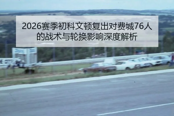 2026赛季初科文顿复出对费城76人的战术与轮换影响深度解析